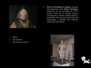    Pietro di Torrigiano d'Antonio, conocido
                                abreviadamente como Pietro Torrigiano
                                (Florencia, 24 de noviembre de 1472-
                                Sevilla, 1528) fue un escultor italiano,
                                conocido por su carácter violento, fogoso y
                                apasionado. Fue uno de los precursores del
                                renacimiento y difundió esta tendencia
                                artística por toda Europa.




•   Obras:
•   San Jerónimo
•   San Francisco de Asís
 