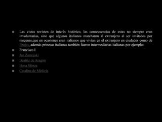    Las vistas revisten de interés histórico, las consecuencias de estas no siempre eran
    involuntarias, sino que algunos italianos marcharon al extranjero al ser invitados por
    mecenas,que en ocasiones eran italianos que vivían en el extranjero en ciudades como de
    Brujas, además prinesas italianas también fueron intermediarias italianas por ejemplo:
   Francisco I
   Jan Zamojski
   Beatriz de Aragón
   Bona Sforza
   Catalina de Médicis
 