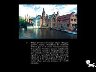    Brujas proviene del noruego antiguo "Bryggia"
    (puentes, muelles, atracaderos). Es interesante
    destacar que en el idioma flamenco/neerlandés
    Brug significa "puente", y que esta ciudad ostenta
    como nombre el plural de esta palabra debido a la
    gran cantidad de puentes que en ella existen. Es la
    capital de la región belga de Flandes Occidental.
    Situada en el extremo noroeste de Bélgica a 90
    kilómetros de la capital Bruselas, cuenta en su
    núcleo urbano con una población de 117.000
    habitantes.
 
