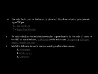    Holanda fue la cuna de la técnica de pintura al óleo desarrollada a principios del
        siglo XV por:
          1.- Jan van Eyck
          2.- Roger Van Weyden

       En música incluso los italianos reconocían la preminencia de Holanda tal como lo
        escribió un autor italiano , el Donatello de la música era Ockeghem y el Miguel
        Angel, Josquin des Pres
       Modelos italianos fueron la inspiración de grandes artistas como:
              3.-Montaigne
              4.-Shakespeare
              5.-Cervantes
 