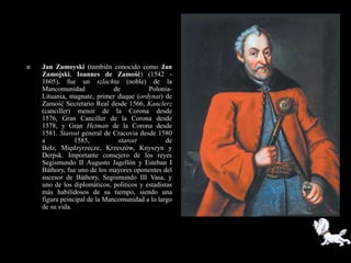    Jan Zamoyski (también conocido como Jan
    Zamojski, Ioannes de Zamość) (1542 -
    1605), fue un szlachta (noble) de la
    Mancomunidad              de          Polonia-
    Lituania, magnate, primer duque (ordynat) de
    Zamość Secretario Real desde 1566, Kanclerz
    (canciller) menor de la Corona desde
    1576, Gran Canciller de la Corona desde
    1578, y Gran Hetman de la Corona desde
    1581. Starost general de Cracovia desde 1580
    a           1585,          starost           de
    Bełz, Międzyrzecze, Krzeszów, Knyszyn y
    Derpsk. Importante consejero de los reyes
    Segismundo II Augusto Jagellón y Esteban I
    Báthory, fue uno de los mayores oponentes del
    sucesor de Báthory, Segismundo III Vasa, y
    uno de los diplomáticos, políticos y estadistas
    más habilidosos de su tiempo, siendo una
    figura peincipal de la Mancomunidad a lo largo
    de su vida.
 