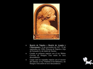    Beatriz de Nápoles o Beatriz de Aragón y
    Chiaromonte ( 16 de noviembre de 1457 –23 de
    septiembre de 1508). Princesa de Nápoles e hija
    de Fernando I y de Isabel de Tarento.
   Casada en primeras nupcias con el rey Matías
    Corvino de Hungría. Esta unión no tuvo
    descendencia.
   Luego casó en segundas nupcias con el sucesor
    del anterior, el rey Vladislao II de Bohemia y de
    Hungría. Esta unión no tuvo descendencia.
 