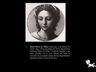    Bona Sforza de Milán (Vigevano, 2 de febrero de
    1494 – Bari, 19 de noviembre de 1557), hija de Gian
    Galeazzo Sforza de Milán e Isabel de Aragón, y por
    tanto miembro de la casa Sforza, en 1518 se
    convirtió en la segunda esposa del rey Segismundo I
    Jagellón el Viejo y reina de Polonia.
 