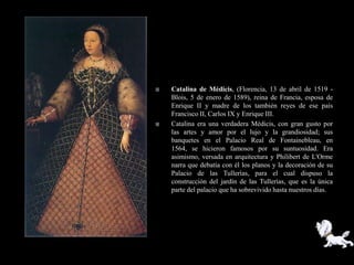    Catalina de Médicis, (Florencia, 13 de abril de 1519 -
    Blois, 5 de enero de 1589), reina de Francia, esposa de
    Enrique II y madre de los también reyes de ese país
    Francisco II, Carlos IX y Enrique III.
   Catalina era una verdadera Médicis, con gran gusto por
    las artes y amor por el lujo y la grandiosidad; sus
    banquetes en el Palacio Real de Fontainebleau, en
    1564, se hicieron famosos por su suntuosidad. Era
    asimismo, versada en arquitectura y Philibert de L'Orme
    narra que debatía con él los planos y la decoración de su
    Palacio de las Tullerías, para el cual dispuso la
    construcción del jardín de las Tullerías, que es la única
    parte del palacio que ha sobrevivido hasta nuestros días.
 