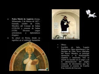    Pedro Mártir de Anglería (Arona,
    Milanesado, 2 de febrero de 1457 -
    Granada, octubre de 1526).
    Miembro del Consejo de Indias
    (1520-26) y cronista de Indias
    (1520).       Diversos       cargos
    eclesiásticos    y     diplomáticos
    (Egipto).
   Se educó en Roma, donde se
    significó en el ambiente humanista
    del Renacimiento.
                                          •   Obras:
                                          •   Escribió,   en    latín,   Legatio
                                              Babylonica, Opus epistolarum y las
                                              Decadas de Orbe Novo (Décadas
                                              del Nuevo Mundo), su principal
                                              aportación a la historiografía
                                              española y americana. Tras su
                                              muerte le sucedió en el cargo y en
                                              la administración del amplio
                                              conjunto de documentos que fue
                                              reuniendo el cronista de Castilla
                                              Fray Antonio de Guevara.
 
