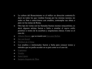    La cultura del Renacimiento es el tráfico en dirección contraria.Es
    decir no todos los que vistaban Europa por las mismas razones; no
    todos se iban a entrevistarse con eruditos, contemplar sus obras o
    para ver las ruinas de Roma.
   Otro tipo de visitas son las llamadas buenas razones renacentistas; es
    decir algunos artistas fueron a Italia a estudiar el nuevo estilo
    pictórico o restos de la escultura y arquitectura clásica. Como es el
    caso de :
   Alberto Durero que se reunió con Giovanni Bellini
   Jan van Scorel
   Philibert de L’Orme
   Los eruditos e intelectuales fueron a Italia para conocer textos y
    métodos que no podía acceder en su país como es el caso de:
   Copérnico
   Vesalio
   Justo Lipsio
   Jacques-Auguste de Thou
 