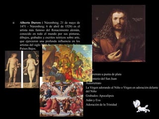    Alberto Durero ( Núremberg; 21 de mayo de
    1471 - Núremberg; 6 de abril de 1528) es el
    artista más famoso del Renacimiento alemán,
    conocido en todo el mundo por sus pinturas,
    dibujos, grabados y escritos teóricos sobre arte,
    que ejercieron una profunda influencia en los
    artistas del siglo XVI de su propio país y de los
    Países Bajos.




                                                    •   Obras:
                                                    •   Autorretrato a punta de plata
                                                    •   Cementerio del San Juan
                                                    •   Autorretrato
                                                    •   La Virgen adorando al Niño o Virgen en adoración delante
                                                        del Niño
                                                    •   Grabados: Apocalipsis
                                                    •   Adán y Eva
                                                    •   Adoración de la Trinidad
 