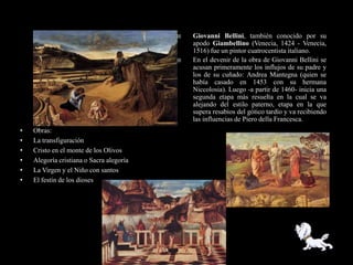   Giovanni Bellini, también conocido por su
                                              apodo Giambellino (Venecia, 1424 - Venecia,
                                              1516) fue un pintor cuatrocentista italiano.
                                             En el devenir de la obra de Giovanni Bellini se
                                              acusan primeramente los influjos de su padre y
                                              los de su cuñado: Andrea Mantegna (quien se
                                              había casado en 1453 con su hermana
                                              Niccolosia). Luego -a partir de 1460- inicia una
                                              segunda etapa más resuelta en la cual se va
                                              alejando del estilo paterno, etapa en la que
                                              supera resabios del gótico tardío y va recibiendo
                                              las influencias de Piero della Francesca.
•   Obras:
•   La transfiguración
•   Cristo en el monte de los Olivos
•   Alegoría cristiana o Sacra alegoría
•   La Virgen y el Niño con santos
•   El festín de los dioses
 