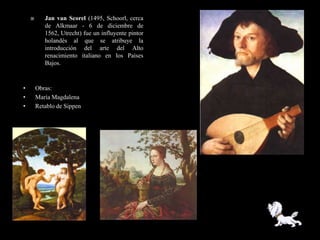       Jan van Scorel (1495, Schoorl, cerca
           de Alkmaar - 6 de diciembre de
           1562, Utrecht) fue un influyente pintor
           holandés al que se atribuye la
           introducción del arte del Alto
           renacimiento italiano en los Países
           Bajos.



•       Obras:
•       María Magdalena
•       Retablo de Sippen
 