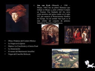 •    Jan van Eyck (Maaseik, c. 1390 –
                                           Brujas, 1441) fue un pintor flamenco que
                                           trabajó en Brujas y, junto a Robert Campin
                                           en Tournai. Fue fundador del Ars nova
                                           estilo pictórico del gótico tardío en el siglo
                                           XV, que anuncia el Renacimiento Nórdico
                                           de Europa. En tal sentido Van Eyck es el
                                           más célebre del conjunto de pintores
                                           llamado los Primitivos Flamencos.




•   Obras: Políptico del Cordero Místico
•   La Virgen en la Iglesia
•   Díptico: La Crucifixión y el Juicio Final
•   La Anunciación
•   El retrato del Matrimonio Arnolfini
•   Virgen del Canciller Rolin,etc.
 
