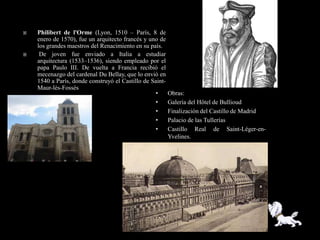    Philibert de l'Orme (Lyon, 1510 – París, 8 de
    enero de 1570), fue un arquitecto francés y uno de
    los grandes maestros del Renacimiento en su país.
    De joven fue enviado a Italia a estudiar
    arquitectura (1533–1536), siendo empleado por el
    papa Paulo III. De vuelta a Francia recibió el
    mecenazgo del cardenal Du Bellay, que lo envió en
    1540 a París, donde construyó el Castillo de Saint-
    Maur-lès-Fossés
                                                  •       Obras:
                                                  •       Galería del Hôtel de Bullioud
                                                  •       Finalización del Castillo de Madrid
                                                  •       Palacio de las Tullerías
                                                  •       Castillo Real de Saint-Léger-en-
                                                          Yvelines.
                                                  •       Castillo de Saint-Maur-lès-Fossés
 