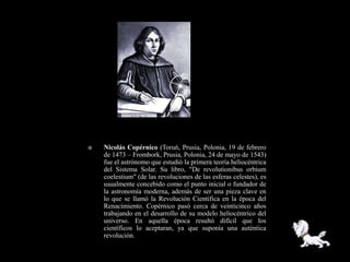    Nicolás Copérnico (Toruń, Prusia, Polonia, 19 de febrero
    de 1473 – Frombork, Prusia, Polonia, 24 de mayo de 1543)
    fue el astrónomo que estudió la primera teoría heliocéntrica
    del Sistema Solar. Su libro, "De revolutionibus orbium
    coelestium" (de las revoluciones de las esferas celestes), es
    usualmente concebido como el punto inicial o fundador de
    la astronomía moderna, además de ser una pieza clave en
    lo que se llamó la Revolución Científica en la época del
    Renacimiento. Copérnico pasó cerca de veinticinco años
    trabajando en el desarrollo de su modelo heliocéntrico del
    universo. En aquella época resultó difícil que los
    científicos lo aceptaran, ya que suponía una auténtica
    revolución.
 