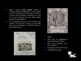    Lips o incluso Justus Lipsius, nacido en
    Overijse (Ducado de Brabante) el 18 de octubre
    de 1547 y fallecido el 23 de marzo de 1606 en
    Lovaina, fue un filólogo y humanista que vivió
    en lo que entonces eran los Países Bajos
    españoles, futura Bélgica.
   Es considerado como uno de los eruditos más
    famosos del siglo XVI, del que se ha podido
    decir que con Scalígero y Casaubón formó un
    triunvirato literario.




                                                     •   Obras:
                                                     •   Justi Lipsi de amphitheatris
                                                         quae extra Romam libellus
                                                     •   Iusti Lipsi Epistolae Pars
                                                         III, 1588-1590
                                                     •   Frontispicio del libro De Cruce
                                                     •   De amphitheatro liber
 