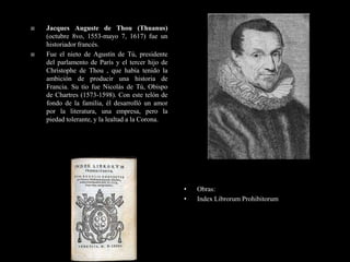    Jacques Auguste de Thou (Thuanus)
    (octubre 8vo, 1553-mayo 7, 1617) fue un
    historiador francés.
   Fue el nieto de Agustín de Tú, presidente
    del parlamento de París y el tercer hijo de
    Christophe de Thou , que había tenido la
    ambición de producir una historia de
    Francia. Su tío fue Nicolás de Tú, Obispo
    de Chartres (1573-1598). Con este telón de
    fondo de la familia, él desarrolló un amor
    por la literatura, una empresa, pero la
    piedad tolerante, y la lealtad a la Corona.




                                                  •   Obras:
                                                  •   Index Librorum Prohibitorum
 