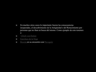    En muchos otros casos lo importante fueron las consecuencias
    inesperadas, el descubrimiento de la Antigüedad o del Renacimiento por
    personas que no iban en busca del mismo. Como ejemplo de esto tenemos
    a:
    Ulrich von Hutten
   Garcilaso de la Vega
   Boscán en su encuentro con Navagero
 