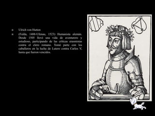    Ulrich von Hutten
   (Fulda, 1488-Ufenau, 1523) Humanista alemán.
    Desde 1505 llevó una vida de aventurero y
    estudioso, participando de las críticas erasmistas
    contra el clero romano. Tomó parte con los
    caballeros en la lucha de Lutero contra Carlos V,
    hasta que fueron vencidos.
 