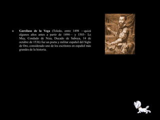    Garcilaso de la Vega (Toledo, entre 1498 —quizá
    algunos años antes a partir de 1494— y 1503– Le
    Muy, Condado de Niza, Ducado de Saboya, 14 de
    octubre de 1536) fue un poeta y militar español del Siglo
    de Oro, considerado uno de los escritores en español más
    grandes de la historia.
 