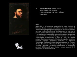      Andrea Navagero(Venecia, 1483 -
           Blois, Francia, 8 de mayo de
           1529), humanista, escritor y político
           veneciano.




•   Obra:
•   Queda de él un cuantioso epistolario de gran importancia
    histórica, donde destacan especialmente sus cinco cartas al
    humanista Giambattista Ramusio y aquellas en que da cuenta de
    sus viajes por España y Francia. También poseen un gran interés
    para los estudios botánicos, pues fue un gran amante de las flores
    y los jardines y en sus viajes deja siempre detallada cuenta de los
    que observa. Como poeta destacó especialmente por sus obras en
    lengua latina, recogidas bajo el título de Lusus, in Carmina
    quinque illustrium poetarum (1548); las más logradas son idilios
    pastoriles, églogas, epigramas; asimismo, la República
    Veneciana le encargó oraciones fúnebres para Caterina Cornaro
    (1510), Bartolomeo d’Alviano (1515) y para el dux o dogo
    Leonardo Loredan (1521). Como humanista fue un intrasigente
    partidario del latín de la época clásica, e incluso se cuenta de él
    que quemó las obras de Marcial.
 