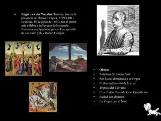    Roger van der Weyden (Tournai, hoy en la
    provincia de Henao, Bélgica, 1399/1400 -
    Bruselas, 18 de junio de 1464), fue el pintor
    más célebre e influyente de la escuela
    flamenca en el período gótico. Fue aprendiz
    de Jan van Eyck y Robert Campin.




                                                    •   Obras:
                                                    •   Políptico del Juicio final
                                                    •   San Lucas dibujando a la Virgen
                                                    •   El descendimiento de la cruz
                                                    •   Tríptico del Calvario
                                                    •   Crucifixión llamada Gran Crucifixión
                                                    •   Piedad con donante
                                                    •   La Virgen con el Niño
 