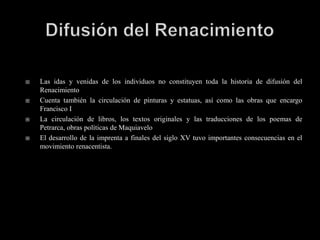    Las idas y venidas de los individuos no constituyen toda la historia de difusión del
    Renacimiento
   Cuenta también la circulación de pinturas y estatuas, así como las obras que encargo
    Francisco I
   La circulación de libros, los textos originales y las traducciones de los poemas de
    Petrarca, obras políticas de Maquiavelo
   El desarrollo de la imprenta a finales del siglo XV tuvo importantes consecuencias en el
    movimiento renacentista.
 