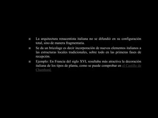    La arquitectura renacentista italiana no se difundió en su configuración
    total, sino de manera fragmentaria.
   Se da un bricolage es decir incorporación de nuevos elementos italianos a
    las estructuras locales tradicionales, sobre todo en las primeras fases de
    recepción.
   Ejemplo: En Francia del siglo XVI, resultaba más atractiva la decoración
    italiana de los tipos de planta, como se puede comprobar en el Castillo de
    Chambord.
 