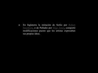    En Inglaterra la imitación de Serlio por Robert
    Smythson, o de Palladio por Iñigo Jones, comportó
    modificaciones puesto que los artistas expresaban
    sus propias ideas.
 
