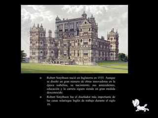    Robert Smythson nació en Inglaterra en 1535. Aunque
    se diseñó un gran número de obras innovadoras en la
    época isabelina, su nacimiento, sus antecedentes,
    educación y la carrera siguen siendo en gran medida
    desconocido.
   Robert Smythson fue el diseñador más importante de
    las casas solariegas Inglés de trabajo durante el siglo
    16.
 