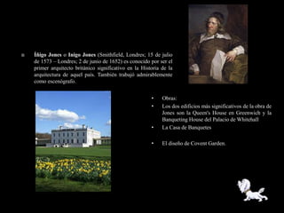    Íñigo Jones o Inigo Jones (Smithfield, Londres; 15 de julio
    de 1573 – Londres; 2 de junio de 1652) es conocido por ser el
    primer arquitecto británico significativo en la Historia de la
    arquitectura de aquel país. También trabajó admirablemente
    como escenógrafo.


                                                        •    Obras:
                                                        •    Los dos edificios más significativos de la obra de
                                                             Jones son la Queen's House en Greenwich y la
                                                             Banqueting House del Palacio de Whitehall
                                                        •    La Casa de Banquetes

                                                        •    El diseño de Covent Garden.
 