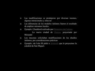    Las modificaciones se produjeron por diversas razones,
    algunas intencionales y otras no
   Las diferencias de los modelos italianos fueron el resultado
    de emplear artesanos locales.
   Ejemplo: Chambord realizado por Domenico da Cartona
              La nueva ciudad de Zamosc proyectada por
    Morando
   Los mecenas solicitaban modificaciones de los diseños
    italianos, por consideraciones prácticas
   Ejemplo: zár Iván III pidió a Aristoteli que le proyectase la
    catedral de San Miguel.
 