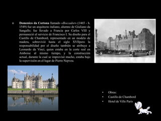    Domenico da Cortona llamado «Boccador» (1465 - h.
    1549) fue un arquitecto italiano, alumno de Giuliano da
    Sangallo; fue llevado a Francia por Carlos VIII y
    permaneció al servicio de Francisco I. Su diseño para el
    Castillo de Chambord, representado en un modelo de
    madera, sobrevivió hasta el siglo XVIIpero la
    responsabilidad por el diseño también se atribuye a
    Leonardo da Vinci, quien estaba en la corte real en
    Amboise al mismo tiempo, y la construcción
    actual, durante la cual se improvisó mucho, estaba bajo
    la supervisión en el lugar de Pierre Nepveu.




                                                               •   Obras:
                                                               •   Castillo de Chambord
                                                               •   Hotel de Ville Paris
 