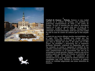 
    Ciudad de Zamosc - Polonia. Zamosc es una ciudad
    ubicada en el sudeste de Polonia, esta combina las
    tradiciones arquitectónicas de Italia y del centro de
    Europa. Ya que al transitar por sus calles se descubren
    lugares en el que se querría estar por el resto de la
    existencia, producto de su belleza, tranquilidad y
    sobretodo su multiculturalidad, multi por que esta ciudad
    ha sido la cuna de cientos de culturas que se han alojado
    allí.
   A partir de sus inicios albergo muchas nacionalidades, en
    el siglo XVI, fue fundada esta ciudad por Jan
    Zamoyski, emplazada en un lugar de la ruta comercial
    que unía la Europa del oeste y del norte con el Mar
    Negro. Su diseñador y proyectista fue el arquitecto
    Bernardo Morando, originario de Papuaclaro que esto
    fue tomando en cuenta y siguiendo el modelo de las
    ciudades comerciales italianas. El estilo que sobresale en
    estas construcciones es el renacentista, que aun en la
    actualidad se puede percibir. Zamosc conserva uno de los
    templos judíos más bonitos de Polonia, el colorido de su
    mercado, donde las personas se enloqueces de
    satisfacción al ver la gran gama de colores terrosos y las
    tonalidades más frías. Durante el invierno, el espacio
    pierde su vitalidad adquiriendo una tenue atmósfera de
    misterio.
 