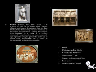    Donatello (Florencia, Italia, 1386– ibídem, 13 de
    diciembre de 1466) fue un famoso artista y escultor
    italiano de principios del Renacimiento. Junto con Leon
    Battista Alberti, Brunelleschi y Masaccio, fue uno de los
    creadores del estilo renacentista. Donatello destacó en una
    fuerza innovadora en el campo de la escultura
    monumental y en el tratamiento de los relieves, donde
    logró representar una gran profundidad dentro de un
    mínimo plano, denominándose con el nombre de
    stiacciato,es decir «relieve plano o aplastado».



                                                                  •   Obras:
                                                                  •   Cristo desciende al Limbo
                                                                  •   Cantoría de Donatello
                                                                  •   Ascensión de Cristo
                                                                  •   Mujeres en la tumba de Cristo
                                                                  •   Pentecostés
                                                                  •   Martirio de San Lorenzo
 