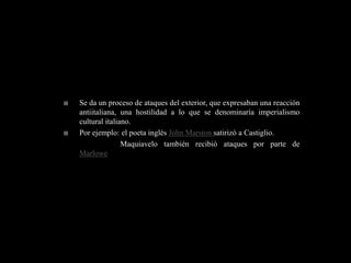    Se da un proceso de ataques del exterior, que expresaban una reacción
    antiitaliana, una hostilidad a lo que se denominaría imperialismo
    cultural italiano.
   Por ejemplo: el poeta inglés John Marston satirizó a Castiglio.
                   Maquiavelo también recibió ataques por parte de
    Marlowe
 