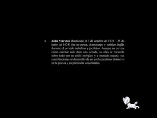    John Marston (bautizado el 7 de octubre de 1576 – 25 de
    junio de 1634) fue un poeta, dramaturgo y satírico inglés
    durante el periodo isabelino y jacobino. Aunque su carrera
    como escritor sólo duró una década, su obra se recuerda
    sobre todo por su estilo enérgico y a menudo oscuro, sus
    contribuciones al desarrollo de un estilo jacobino distintivo
    en la poesía y su particular vocabulario.
 