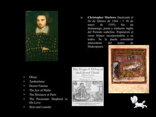    Christopher Marlowe (bautizado el
                                     26 de febrero de 1564 - † 30 de
                                     mayo      de    1593)      fue   un
                                     dramaturgo, poeta y traductor inglés
                                     del Período isabelino. Popularizó el
                                     verso blanco incorporándolo a su
                                     teatro. Se le puede considerar
                                     antecedente     del     teatro    de
                                     Shakespeare.




•   Obras:
•   Tamburlaine
•   Doctor Faustus
•   The Jew of Malta
•   The Massacre at Paris
•   The Passionate Shepherd to
    His Love
•   Hero and Leander
 