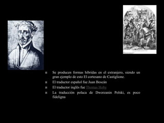    Se producen formas híbridas en el extranjero, siendo un
    gran ejemplo de esto El cortesano de Castiglione.
   El traductor español fue Juan Boscán
   El traductor inglés fue Thomas Hoby
   La traducción polaca de Dworzanin Polski, es poco
    fideligna
 