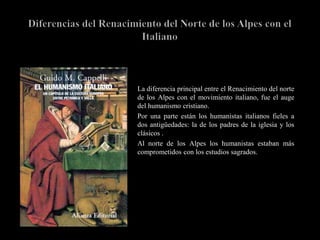    La diferencia principal entre el Renacimiento del norte
    de los Alpes con el movimiento italiano, fue el auge
    del humanismo cristiano.
   Por una parte están los humanistas italianos fieles a
    dos antigüedades: la de los padres de la iglesia y los
    clásicos .
   Al norte de los Alpes los humanistas estaban más
    comprometidos con los estudios sagrados.
 