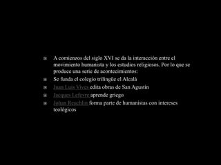    A comienzos del siglo XVI se da la interacción entre el
    movimiento humanista y los estudios religiosos. Por lo que se
    produce una serie de acontecimientos:
   Se funda el colegio trilingüe el Alcalá
   Juan Luis Vives edita obras de San Agustín
   Jacques Lefevre aprende griego
   Johan Reuchlin forma parte de humanistas con intereses
    teológicos
 