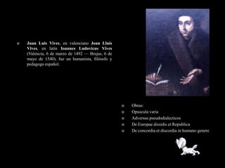    Juan Luis Vives, en valenciano Joan Lluís
    Vives, en latín Ioannes Ludovicus Vives
    (Valencia, 6 de marzo de 1492 — Brujas, 6 de
    mayo de 1540), fue un humanista, filósofo y
    pedagogo español.




                                                      Obras:
                                                      Opuscula varia
                                                      Adversus pseudodialecticos
                                                      De Europae dissidis et Republica
                                                      De concordia et discordia in humano genere
 