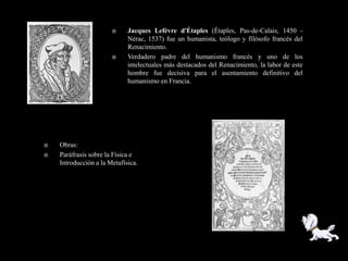      Jacques Lefèvre d'Étaples (Étaples, Pas-de-Calais, 1450 -
                             Nérac, 1537) fue un humanista, teólogo y filósofo francés del
                             Renacimiento.
                            Verdadero padre del humanismo francés y uno de los
                             intelectuales más destacados del Renacimiento, la labor de este
                             hombre fue decisiva para el asentamiento definitivo del
                             humanismo en Francia.




   Obras:
   Paráfrasis sobre la Física e
    Introducción a la Metafísica.
 