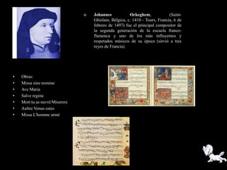    Johannes            Ockeghem,             (Saint-
                                    Ghislain, Bélgica, c. 1410 - Tours, Francia, 6 de
                                    febrero de 1497) fue el principal compositor de
                                    la segunda generación de la escuela franco-
                                    flamenca y uno de los más influyentes y
                                    respetados músicos de su época (sirvió a tres
                                    reyes de Francia).




•   Obras:
•   Missa sine nomine
•   Ave Maria
•   Salve regina
•   Mort tu as navré/Miserere
•   Aultre Venus estes
•   Missa L'homme armé
 