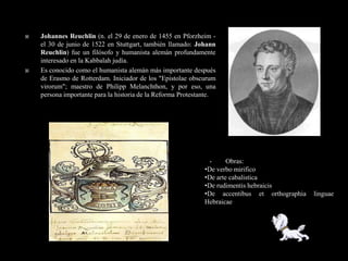    Johannes Reuchlin (n. el 29 de enero de 1455 en Pforzheim -
    el 30 de junio de 1522 en Stuttgart, también llamado: Johann
    Reuchlin) fue un filósofo y humanista alemán profundamente
    interesado en la Kabbalah judía.
   Es conocido como el humanista alemán más importante después
    de Erasmo de Rotterdam. Iniciador de los "Epistolae obscurum
    virorum"; maestro de Philipp Melanchthon, y por eso, una
    persona importante para la historia de la Reforma Protestante.




                                                               •      Obras:
                                                              •De verbo mirifico
                                                              •De arte cabalistica
                                                              •De rudimentis hebraicis
                                                              •De accentibus et orthographia   linguae
                                                              Hebraicae
 