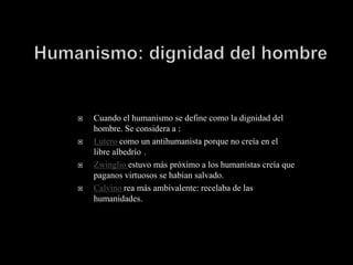    Cuando el humanismo se define como la dignidad del
    hombre. Se considera a :
   Lutero como un antihumanista porque no creía en el
    libre albedrío .
   Zwinglio estuvo más próximo a los humanistas creía que
    paganos virtuosos se habían salvado.
   Calvino rea más ambivalente: recelaba de las
    humanidades.
 