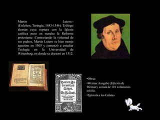 Martin                           Lutero.-
(Eisleben, Turingia, 1483-1546). Teólogo
alemán cuya ruptura con la Iglesia
católica puso en marcha la Reforma
protestante. Contrariando la voluntad de
sus padres, Martín Lutero se hizo monje
agustino en 1505 y comenzó a estudiar
Teología en la Universidad de
Wittenberg, en donde se doctoró en 1512.




                                            •Obras:
                                            •Weimar Ausgabe (Edición de
                                            Weimar), consta de 101 volúmenes
                                            infolio.
                                            •Epístola a los Gálatas
 