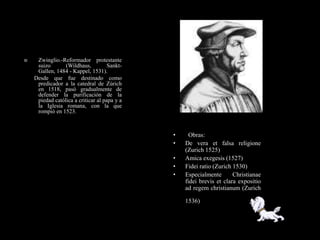     Zwinglio.-Reformador protestante
     suizo       (Wildhaus,          Sankt-
     Gallen, 1484 - Kappel, 1531).
    Desde que fue destinado como
     predicador a la catedral de Zúrich
     en 1518, pasó gradualmente de
     defender la purificación de la
     piedad católica a criticar al papa y a
     la Iglesia romana, con la que
     rompió en 1523.



                                              •     Obras:
                                              •   De vera et falsa religione
                                                  (Zurich 1525)
                                              •   Amica exegesis (1527)
                                              •   Fidei ratio (Zurich 1530)
                                              •   Especialmente       Christianae
                                                  fidei brevis et clara expositio
                                                  ad regem christianum (Zurich

                                                  1536)
 