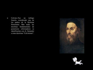    Calvino.-Fue      un     teólogo
    francés, considerado uno de
    los padres de la Reforma
    Protestante. Más tarde, las
    doctrinas fundamentales de
    posteriores reformadores se
    identificarían con él, llamando
    a estas doctrinas ―Calvinismo‖.
 