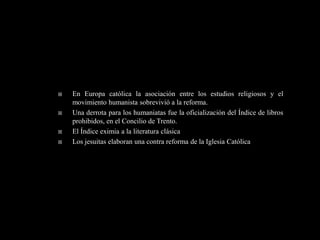    En Europa católica la asociación entre los estudios religiosos y el
    movimiento humanista sobrevivió a la reforma.
   Una derrota para los humaniatas fue la oficialización del Índice de libros
    prohibidos, en el Concilio de Trento.
   El Índice eximia a la literatura clásica
   Los jesuitas elaboran una contra reforma de la Iglesia Católica
 