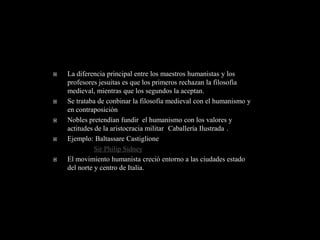    La diferencia principal entre los maestros humanistas y los
    profesores jesuitas es que los primeros rechazan la filosofía
    medieval, mientras que los segundos la aceptan.
   Se trataba de conbinar la filosofía medieval con el humanismo y
    en contraposición
   Nobles pretendían fundir el humanismo con los valores y
    actitudes de la aristocracia militar Caballería Ilustrada .
   Ejemplo: Baltassare Castiglione
              Sir Philip Sidney
   El movimiento humanista creció entorno a las ciudades estado
    del norte y centro de Italia.
 