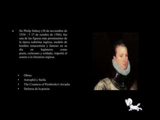        Sir Philip Sidney (30 de noviembre de
        1554 - † 17 de octubre de 1586), fue
        una de las figuras más prominentes de
        la época isabelina inglesa, modelo de
        hombre renacentista y famoso en su
        día       en       Inglaterra   como
        poeta, cortesano y soldado, importó el
        soneto a la literatura inglesa.




    •      Obras:
    •      Astrophil y Stella
    •      The Countess of Pembroke's Arcadia
    •      Defensa de la poesía
 
