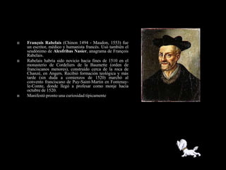    François Rabelais (Chinon 1494 - Maudon, 1553) fue
    un escritor, médico y humanista francés. Usó también el
    seudónimo de Alcofribas Nasier, anagrama de François
    Rabelais.
   Rabelais habría sido novicio hacia fines de 1510 en el
    monasterio de Cordeliers de la Baumette (orden de
    franciscanos menores), construido cerca de la roca de
    Chanzé, en Angers. Recibió formación teológica y más
    tarde (sin duda a comienzos de 1520) marchó al
    convento franciscano de Puy-Saint-Martin en Fontenay-
    le-Comte, donde llegó a profesar como monje hacia
    octubre de 1520.
   Manifestó pronto una curiosidad típicamente
 